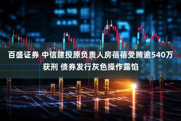 百盛证券 中信建投原负责人房蓓蓓受贿逾540万获刑 债券发行灰色操作露馅