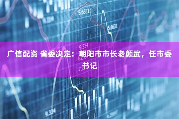 广信配资 省委决定：朝阳市市长老颜武，任市委书记