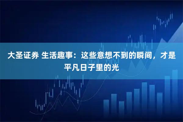 大圣证券 生活趣事：这些意想不到的瞬间，才是平凡日子里的光