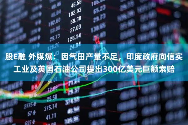 股E融 外媒爆：因气田产量不足，印度政府向信实工业及英国石油公司提出300亿美元巨额索赔