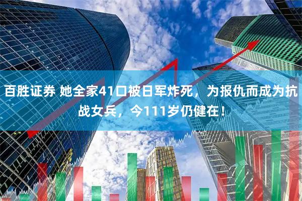 百胜证券 她全家41口被日军炸死，为报仇而成为抗战女兵，今111岁仍健在！