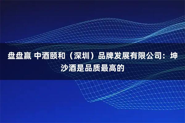 盘盘赢 中酒颐和（深圳）品牌发展有限公司：坤沙酒是品质最高的