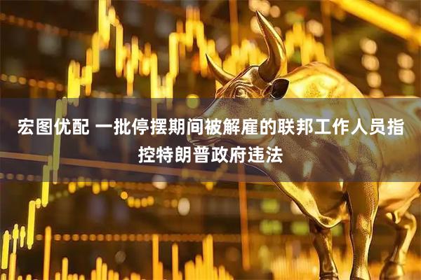 宏图优配 一批停摆期间被解雇的联邦工作人员指控特朗普政府违法