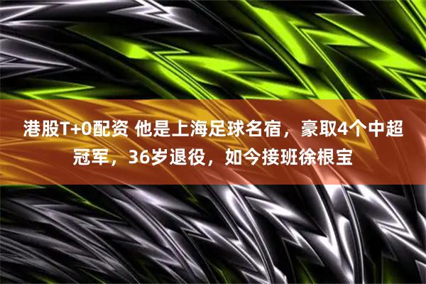 港股T+0配资 他是上海足球名宿，豪取4个中超冠军，36岁退役，如今接班徐根宝