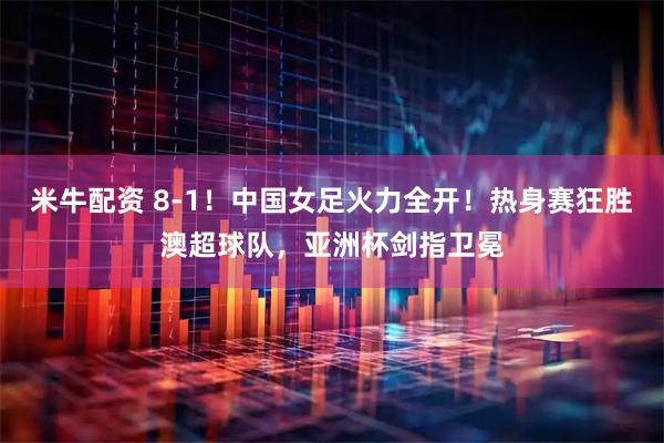 米牛配资 8-1！中国女足火力全开！热身赛狂胜澳超球队，亚洲杯剑指卫冕