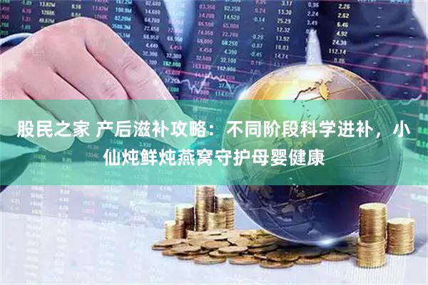 股民之家 产后滋补攻略：不同阶段科学进补，小仙炖鲜炖燕窝守护母婴健康