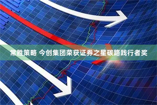 常胜策略 今创集团荣获证券之星碳路践行者奖