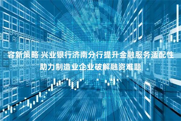 容新策略 兴业银行济南分行提升金融服务适配性助力制造业企业破解融资难题