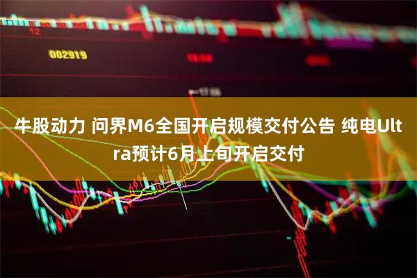 牛股动力 问界M6全国开启规模交付公告 纯电Ultra预计6月上旬开启交付